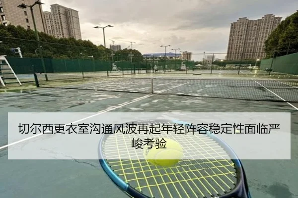切尔西更衣室沟通风波再起年轻阵容稳定性面临严峻考验