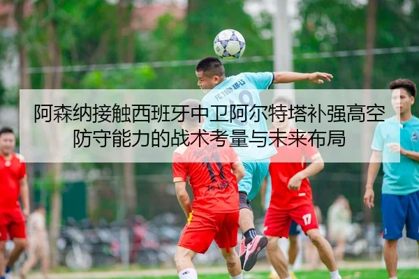 阿森纳接触西班牙中卫阿尔特塔补强高空防守能力的战术考量与未来布局